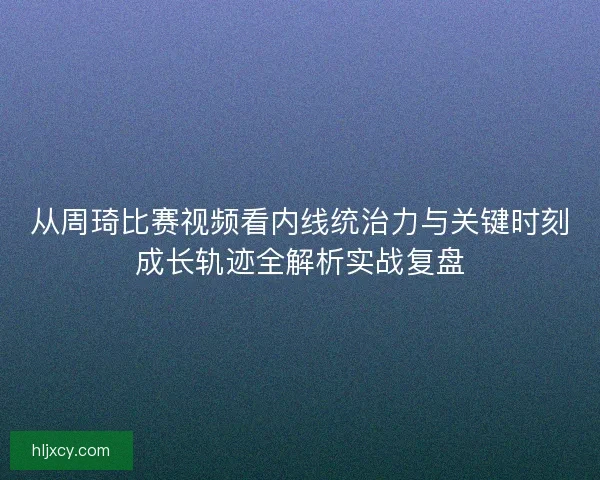 从周琦比赛视频看内线统治力与关键时刻成长轨迹全解析实战复盘