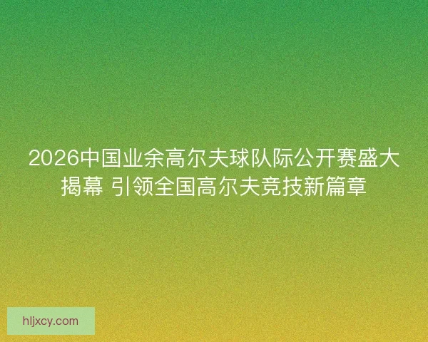 2026中国业余高尔夫球队际公开赛盛大揭幕 引领全国高尔夫竞技新篇章