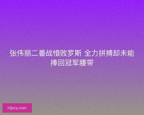 张伟丽二番战惜败罗斯 全力拼搏却未能捧回冠军腰带