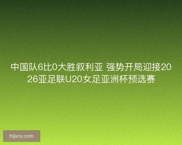 中国队6比0大胜叙利亚 强势开局迎接2026亚足联U20女足亚洲杯预选赛