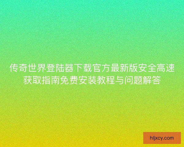 传奇世界登陆器下载官方最新版安全高速获取指南免费安装教程与问题解答