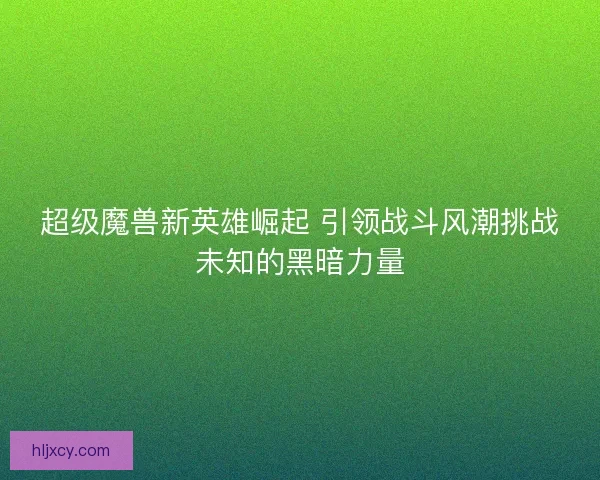 超级魔兽新英雄崛起 引领战斗风潮挑战未知的黑暗力量