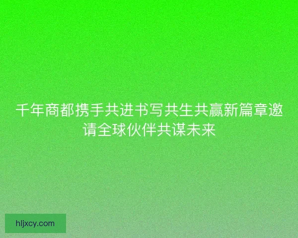 千年商都携手共进书写共生共赢新篇章邀请全球伙伴共谋未来