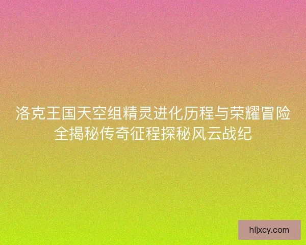 洛克王国天空组精灵进化历程与荣耀冒险全揭秘传奇征程探秘风云战纪
