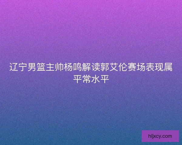 辽宁男篮主帅杨鸣解读郭艾伦赛场表现属平常水平