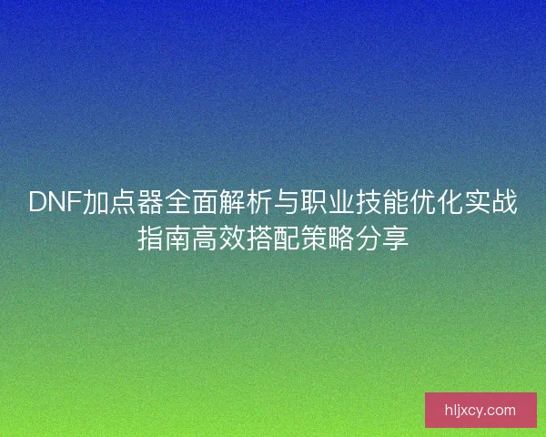DNF加点器全面解析与职业技能优化实战指南高效搭配策略分享