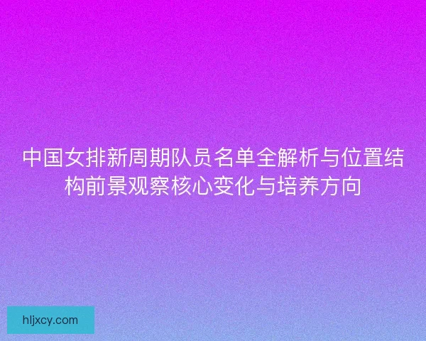中国女排新周期队员名单全解析与位置结构前景观察核心变化与培养方向