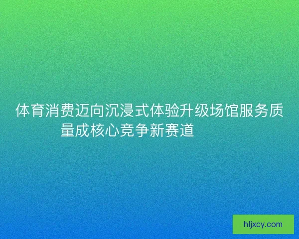 体育消费迈向沉浸式体验升级场馆服务质量成核心竞争新赛道🏟️✨