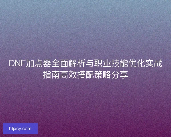 DNF加点器全面解析与职业技能优化实战指南高效搭配策略分享