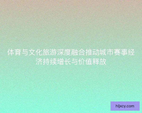 体育与文化旅游深度融合推动城市赛事经济持续增长与价值释放