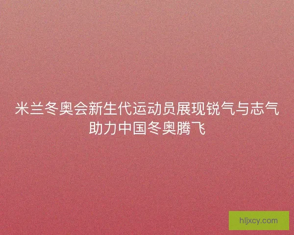 米兰冬奥会新生代运动员展现锐气与志气助力中国冬奥腾飞