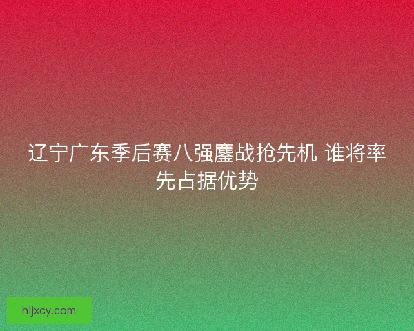 辽宁广东季后赛八强鏖战抢先机 谁将率先占据优势