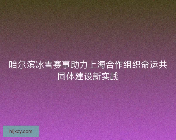 哈尔滨冰雪赛事助力上海合作组织命运共同体建设新实践