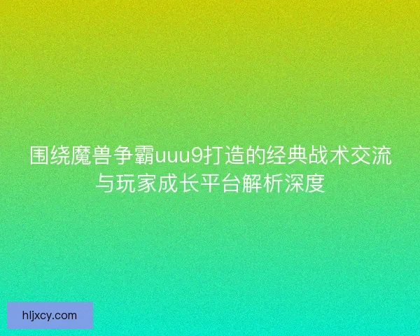 围绕魔兽争霸uuu9打造的经典战术交流与玩家成长平台解析深度