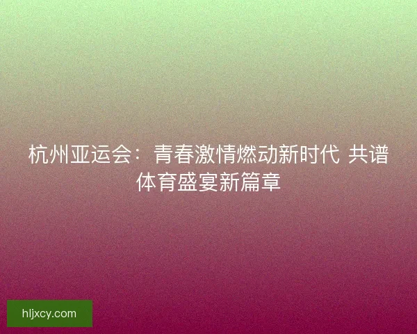 杭州亚运会：青春激情燃动新时代 共谱体育盛宴新篇章