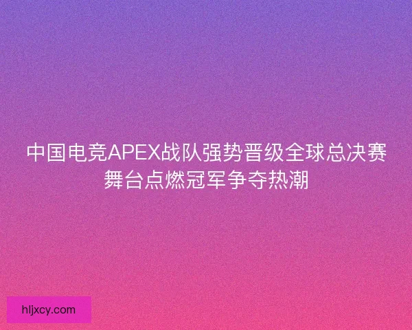 中国电竞APEX战队强势晋级全球总决赛舞台点燃冠军争夺热潮
