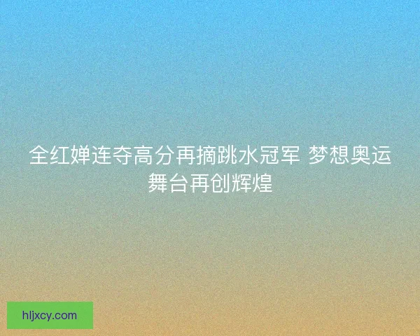 全红婵连夺高分再摘跳水冠军 梦想奥运舞台再创辉煌